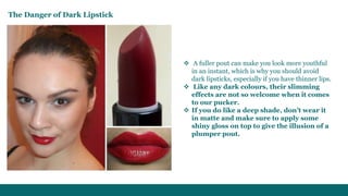  A fuller pout can make you look more youthful
in an instant, which is why you should avoid
dark lipsticks, especially if you have thinner lips.
 Like any dark colours, their slimming
effects are not so welcome when it comes
to our pucker.
 If you do like a deep shade, don’t wear it
in matte and make sure to apply some
shiny gloss on top to give the illusion of a
plumper pout.
The Danger of Dark Lipstick
 