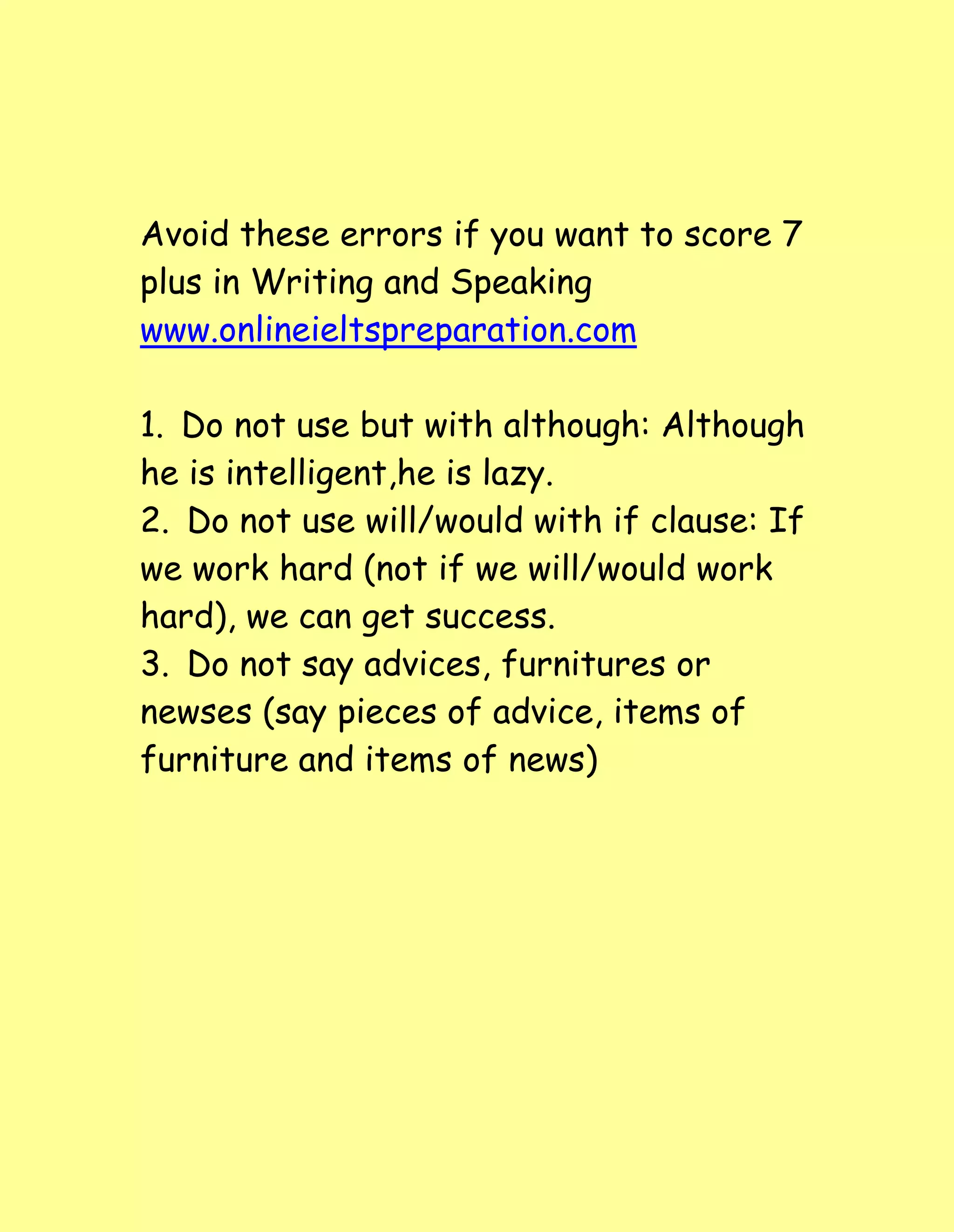 Avoid these errors if you want to score 7
plus in Writing and Speaking
www.onlineieltspreparation.com
1. Do not use but with although: Although
he is intelligent,he is lazy.
2. Do not use will/would with if clause: If
we work hard (not if we will/would work
hard), we can get success.
3. Do not say advices, furnitures or
newses (say pieces of advice, items of
furniture and items of news)