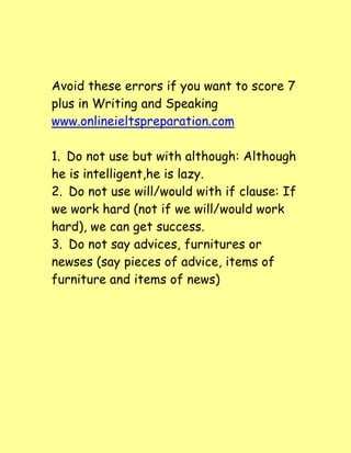 Avoid these errors if you want to score 7
plus in Writing and Speaking
www.onlineieltspreparation.com
1. Do not use but with although: Although
he is intelligent,he is lazy.
2. Do not use will/would with if clause: If
we work hard (not if we will/would work
hard), we can get success.
3. Do not say advices, furnitures or
newses (say pieces of advice, items of
furniture and items of news)
 