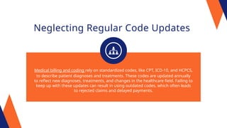 Neglecting Regular Code Updates
Medical billing and coding rely on standardized codes, like CPT, ICD-10, and HCPCS,
to describe patient diagnoses and treatments. These codes are updated annually
to reflect new diagnoses, treatments, and changes in the healthcare field. Failing to
keep up with these updates can result in using outdated codes, which often leads
to rejected claims and delayed payments.
 