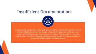 Insufficient Documentation
Accurate coding depends on thorough documentation. When physicians and other
providers fail to document the details of a patient’s diagnosis and treatment,
coders are left to interpret incomplete information. This can lead to incorrect
coding, claim denials, or delayed reimbursements. Insufficient documentation is
one of the leading causes of coding errors.
 