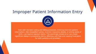 Improper Patient Information Entry
Even with the best coding and billing processes, entering incorrect patient
information—like misspelled names, incorrect insurance details, or wrong dates of
birth—can lead to rejected claims. This seemingly simple error can create
significant delays in processing claims, affecting cash flow and causing frustration
for both patients and providers.
 
