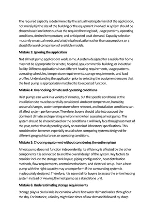 The requiredcapacity isdeterminedby the actual heating demandofthe application,
not merelyby the sizeof the building or the equipment involved. Asystemshouldbe
chosen basedonfactors suchas the requiredheating load, usage patterns, operating
conditions, desiredtemperature, andanticipatedpeak demand. Capacity selection
must rely onactual needs anda technical evaluationrather thanassumptions or a
straightforwardcomparisonof available models.
Mistake 3: Ignoringtheapplication
Not all heat pumpapplications work same. Asystemdesignedfor a residential home
may not be appropriate for a hotel, hospital, spa, commercial building, or industrial
facility. Different applications have different heating requirements, usage patterns,
operatingschedules,temperature requirements, storage requirements, andload
profiles. Understandingthe applicationprior toselecting the equipment ensures that
the heat pumpis appropriately matchedto itsexpectedfunction.
Mistake 4: Overlookingclimateand operatingconditions
Heat pumpscanwork ina varietyof climates,but the specificconditions at the
installationsite must be carefully considered.Ambient temperature, humidity,
seasonal changes, water temperaturewhere relevant, andinstallationconditions can
all affect systemperformance. Therefore, buyers shouldtake into account the
dominant climate andoperating environmentwhenassessing a heat pump. The
systemshouldbe chosenbasedonthe conditions itwill likely face throughout most of
the year, rather thandepending solelyonstandardlaboratory specifications. This
considerationbecomesespecially crucial whencomparingsystems designedfor
different geographicalareas or operatingconditions.
Mistake 5: Choosingequipment without consideringthe entire system
A heat pumpdoes not functionindependently.Its efficiency is affectedby the other
componentsit isconnectedto andthe overalldesignof the system. Key factors to
consider include the storage tank layout, piping configuration, heat distribution
methods, flow requirements, control mechanisms,andelectrical setup. Evena heat
pump withthe rightcapacity may underperformif the surrounding systemis
inadequately designed.Therefore, itis essential for buyers to assess the entire heating
systeminsteadof viewing the heat pumpas a standalone unit.
Mistake 6: Underestimatingstorage requirements
Storage plays a crucial role inscenarios wherehot water demandvaries throughout
the day. For instance, a facility might face timesof low demandfollowedby sharp
 