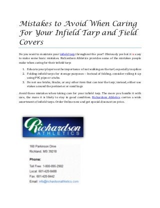 Mistakes to Avoid When Caring
For Your Infield Tarp and Field
Covers
Do you want to maintain your infield tarp throughout the year? Obviously yes but it is easy
to make some basic mistakes. Richardson Athletics provides some of the mistakes people
make when caring for their infield tarp:
1. Educate your players on the importance of not walking on the turf, especially in spikes
2. Folding infield tarps for storage purposes – Instead of folding, consider rolling it up
using PVC pipe or a tube.
3. Do not use bricks, blocks, or any other item that can tear the tarp; instead, either use
stakes around the perimeter or sand bags
Avoid these mistakes when taking care for your infield tarp. The more you handle it with
care, the more it is likely to stay in good condition. Richardson Athletics carries a wide
assortment of infield tarps. Order Online now and get special discount on price.
 