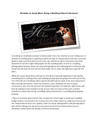 Mistakes to Avoid When Hiring a Wedding Video Professional

A wedding is a landmark moment in most people’s lives. So, whether you are taking care of
someone’s wedding plans or getting wedded yourself, it is important to look into every tiny
detail to make sure that there are no screw ups. And this is where it becomes extremely
important to hire the right videographer for the wedding video as well as a wedding
photographer Orlando. There are many photographers and videographers in Orlando who
can get the job done for you but you must make sure to select the right one to get the job
done.
While the venue, decoration, catering etc. will all be extremely important on the big day,
something like a wedding video and wedding photographs are going to be with you for the
rest of the life. So, if anything, these aspects should be given equal, if not more importance
than catering, decoration, venues etc. However, since weddings are not everyday
occurrences, most of us do not have the required experience to make the right choice and
land up making certain mistakes in the process. Here are some of the most common
mistakes to avoid when hiring a wedding video professional or a wedding photographer
Orlando:
- There is no doubt about the fact that irrespective of how large or small your wedding
budget may be, we all look to cut corners and save a little. However, make sure that you do
not compromise for price over quality. There are many videographers and photographers
who will be willing to do the job at a low price but do not hire them unless you are
absolutely certain about the quality of these professionals.

 