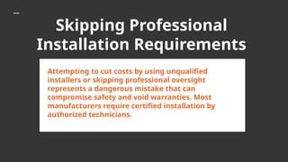 Skipping Professional
Installation Requirements
Attempting to cut costs by using unqualified
installers or skipping professional oversight
represents a dangerous mistake that can
compromise safety and void warranties. Most
manufacturers require certified installation by
authorized technicians.
 