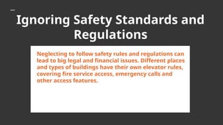 Ignoring Safety Standards and
Regulations
Neglecting to follow safety rules and regulations can
lead to big legal and financial issues. Different places
and types of buildings have their own elevator rules,
covering fire service access, emergency calls and
other access features.
 
