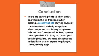 Conclusion
➔ There are several points to think about
apart from the up-front cost when
picking a residential lift. Staying aware of
these mistakes can help you pick an
elevator system that is easy to operate,
safe and won’t cost much to keep up over
time. Spend time looking into what your
building requires, examine each product
in detail and use an expert to guide you
through every step.
 