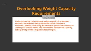 Overlooking Weight Capacity
Requirements
Underestimating the necessary weight capacity is a frequent
mistake that leads to operational limitations and safety
concerns.Consider consulting with elevator professionals who can
assess your specific needs and recommend appropriate capacity
ratings that provide adequate safety margins.
 