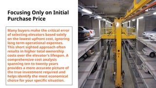 Focusing Only on Initial
Purchase Price
Many buyers make the critical error
of selecting elevators based solely
on the lowest upfront cost, ignoring
long term operational expenses.
This short sighted approach often
results in higher total ownership
costs over the elevator's lifespan. A
comprehensive cost analysis
spanning ten to twenty years
provides a more accurate picture of
the true investment required and
helps identify the most economical
choice for your specific situation.
 