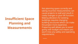 Insufficient Space
Planning and
Measurements
Not planning space correctly and
taking incorrect measurements can
cause projects to stall and result in
costly changes or poor lift function.
Making elevators for existing
buildings requires changing
building structures which can make
the project more expensive.
Preparing well allows you to avoid
going over budget and means you
won’t miss any safety and operating
requirements.
 