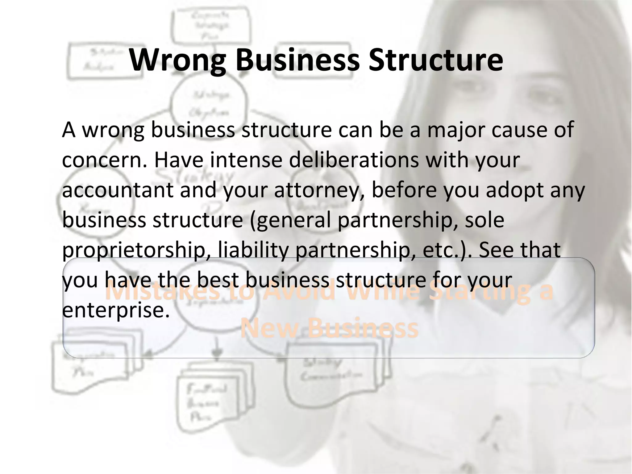Wrong Business Structure A wrong business structure can be a major cause of concern. Have intense deliberations with your accountant and your attorney, before you adopt any business structure (general partnership, sole proprietorship, liability partnership, etc.). See that you have the best business structure for your enterprise. 