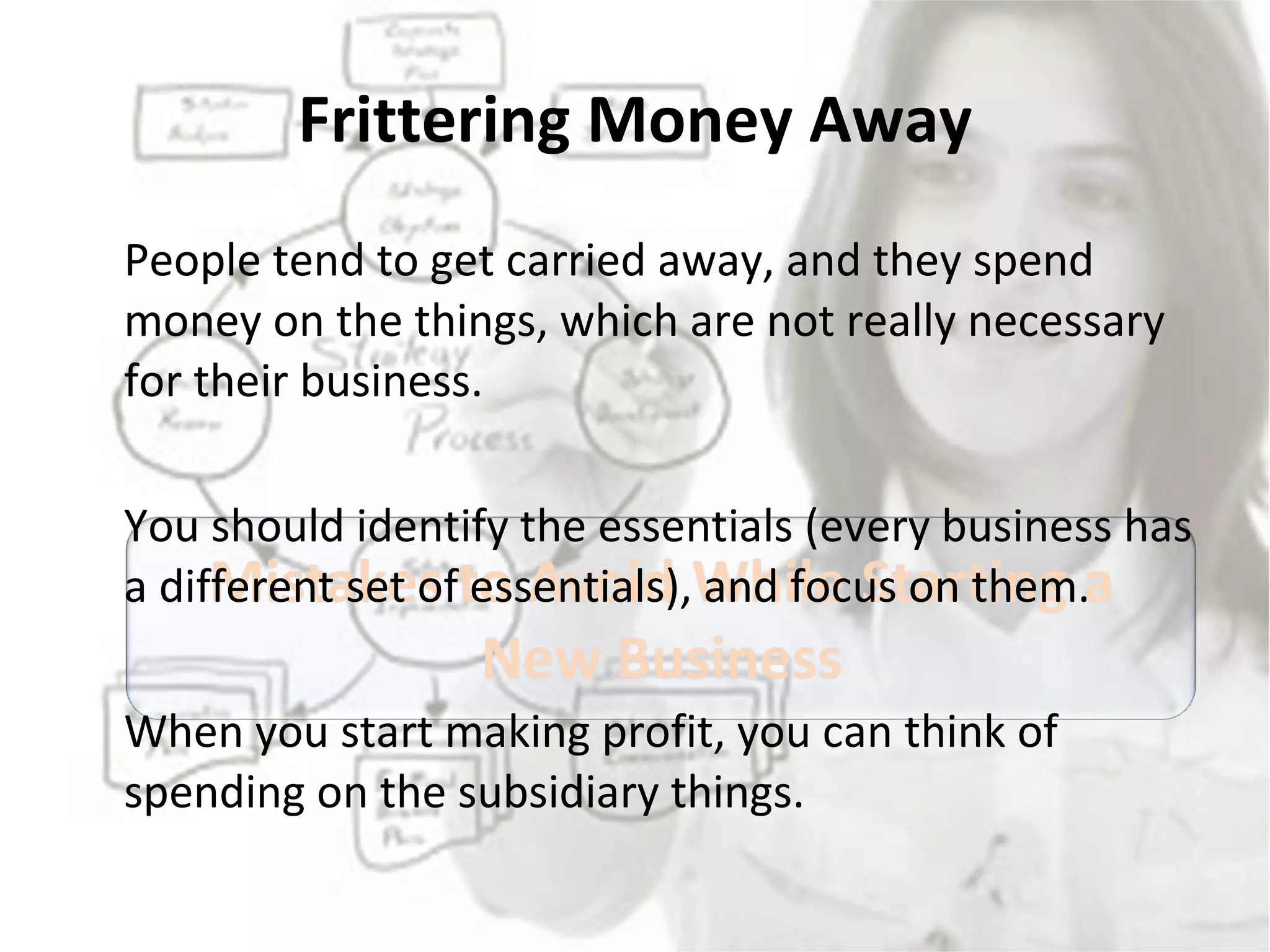 Frittering Money Away People tend to get carried away, and they spend money on the things, which are not really necessary for their business.  You should identify the essentials (every business has a different set of essentials), and focus on them.  When you start making profit, you can think of spending on the subsidiary things. 