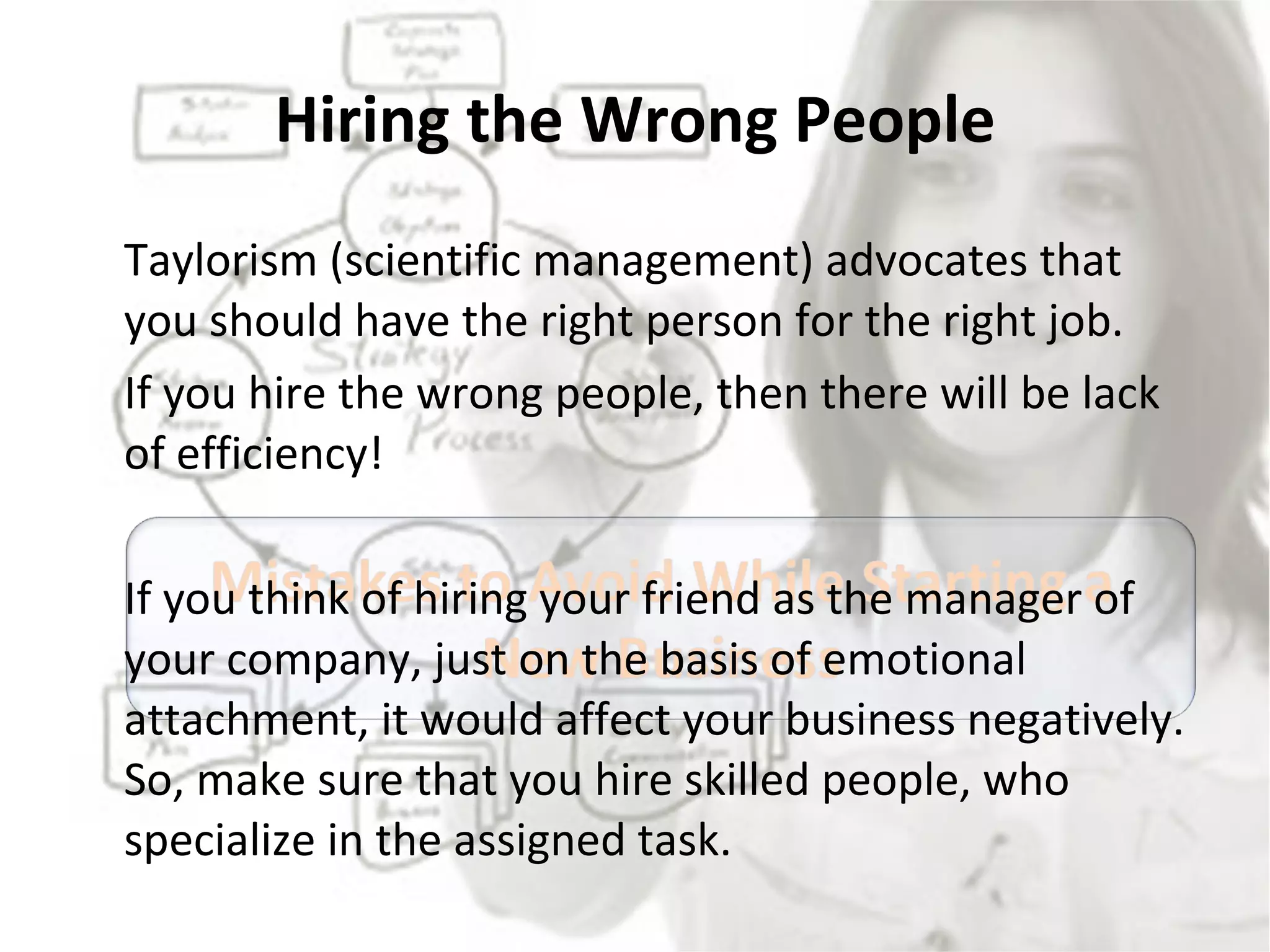 Hiring the Wrong People Taylorism (scientific management) advocates that you should have the right person for the right job. If you hire the wrong people, then there will be lack of efficiency!  If you think of hiring your friend as the manager of your company, just on the basis of emotional attachment, it would affect your business negatively. So, make sure that you hire skilled people, who specialize in the assigned task. 