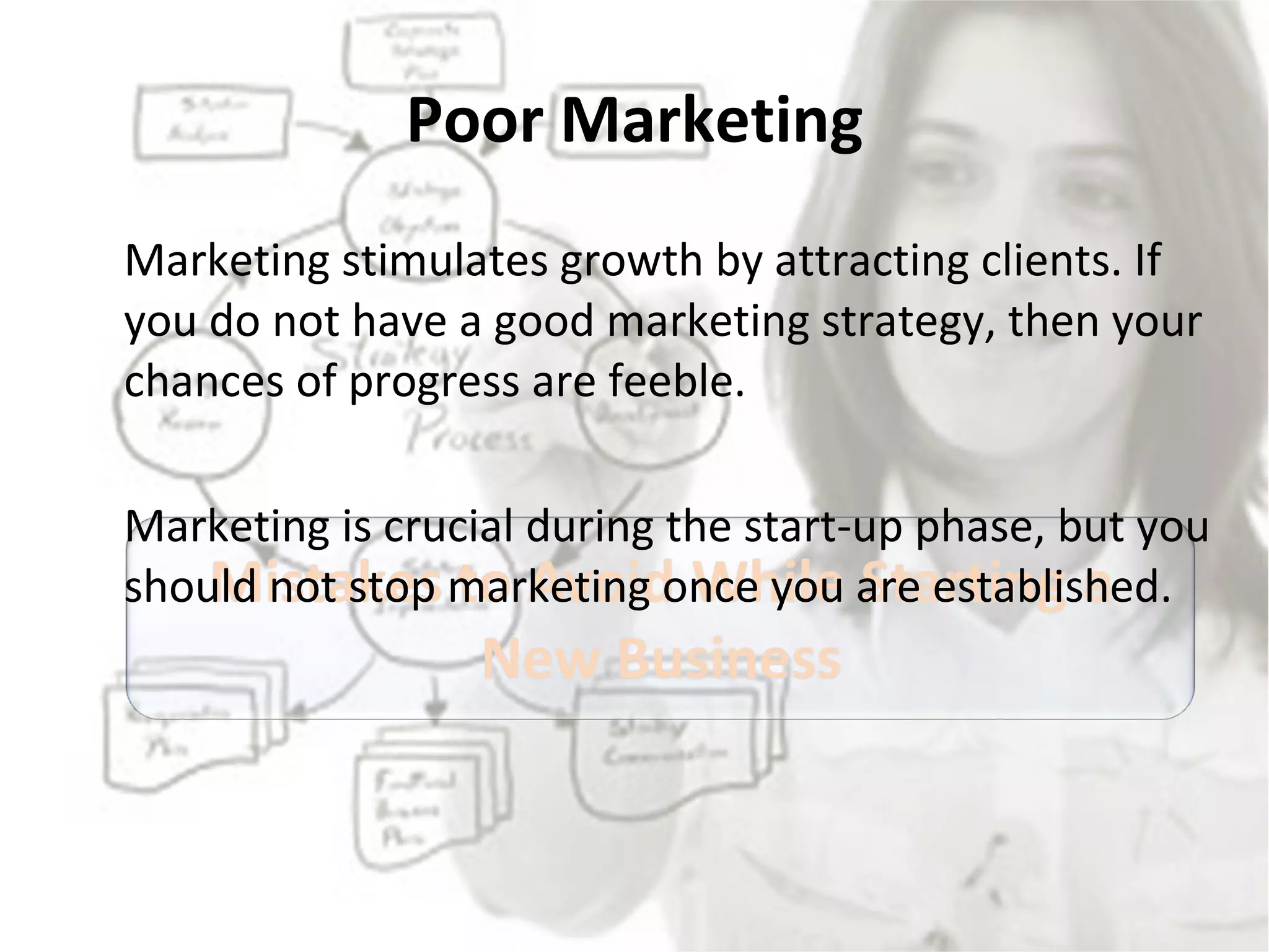 Poor Marketing Marketing stimulates growth by attracting clients. If you do not have a good marketing strategy, then your chances of progress are feeble.  Marketing is crucial during the start-up phase, but you should not stop marketing once you are established.  