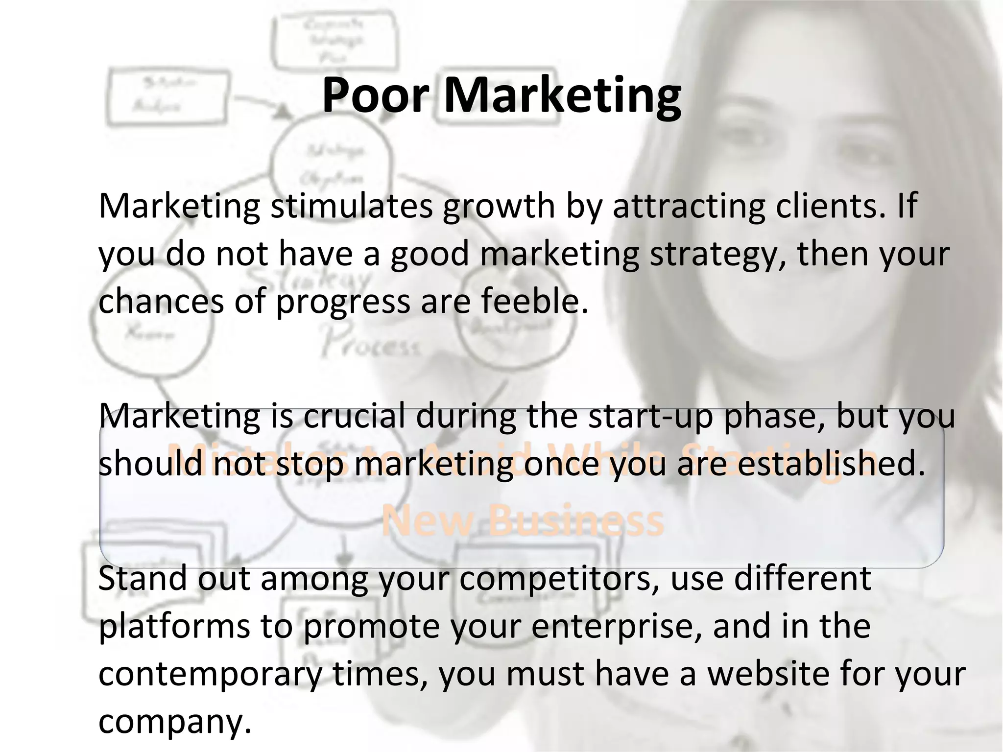 Poor Marketing Marketing stimulates growth by attracting clients. If you do not have a good marketing strategy, then your chances of progress are feeble.  Marketing is crucial during the start-up phase, but you should not stop marketing once you are established.  Stand out among your competitors, use different platforms to promote your enterprise, and in the contemporary times, you must have a website for your company. 