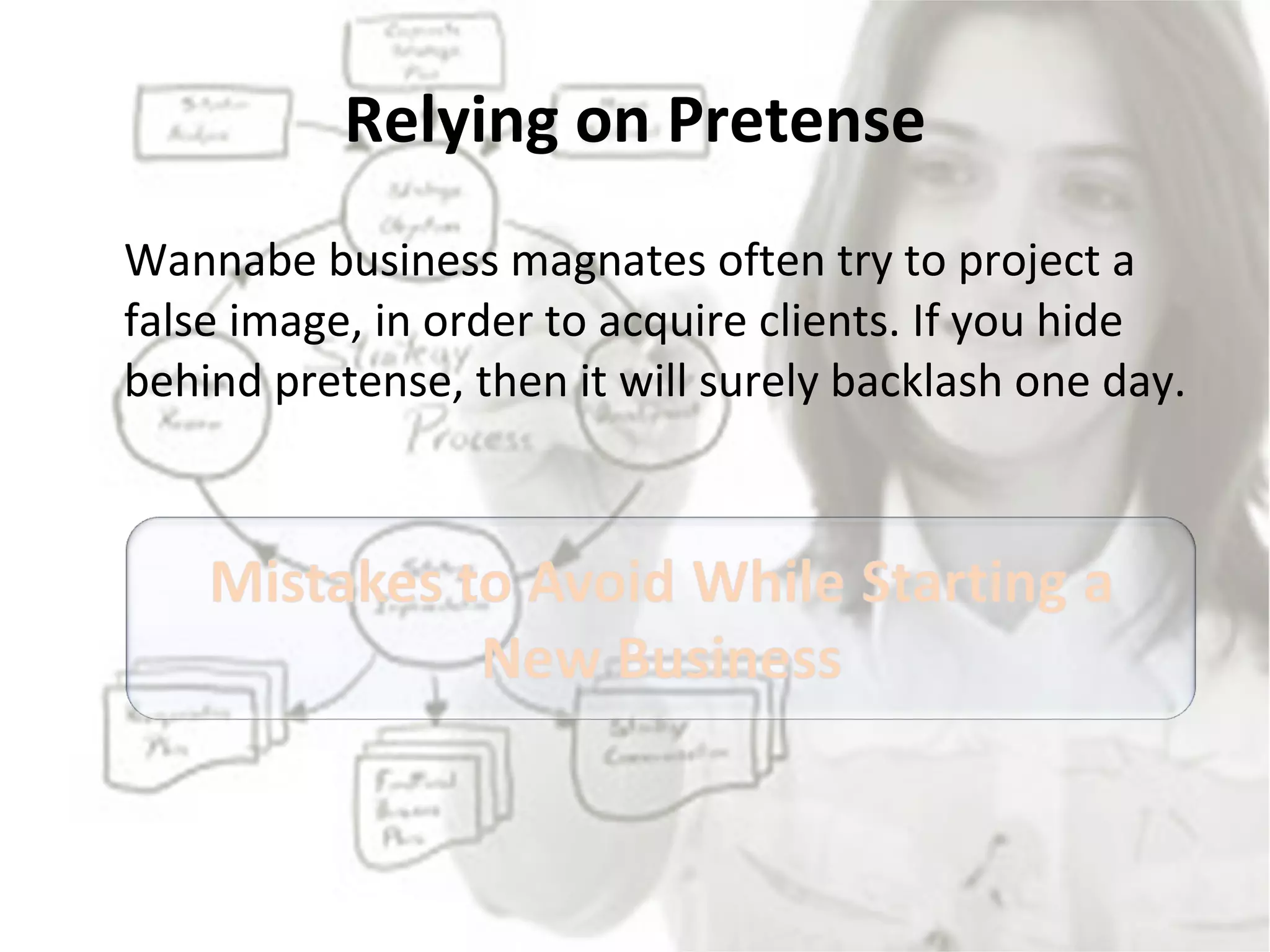 Relying on Pretense Wannabe business magnates often try to project a false image, in order to acquire clients. If you hide behind pretense, then it will surely backlash one day.  