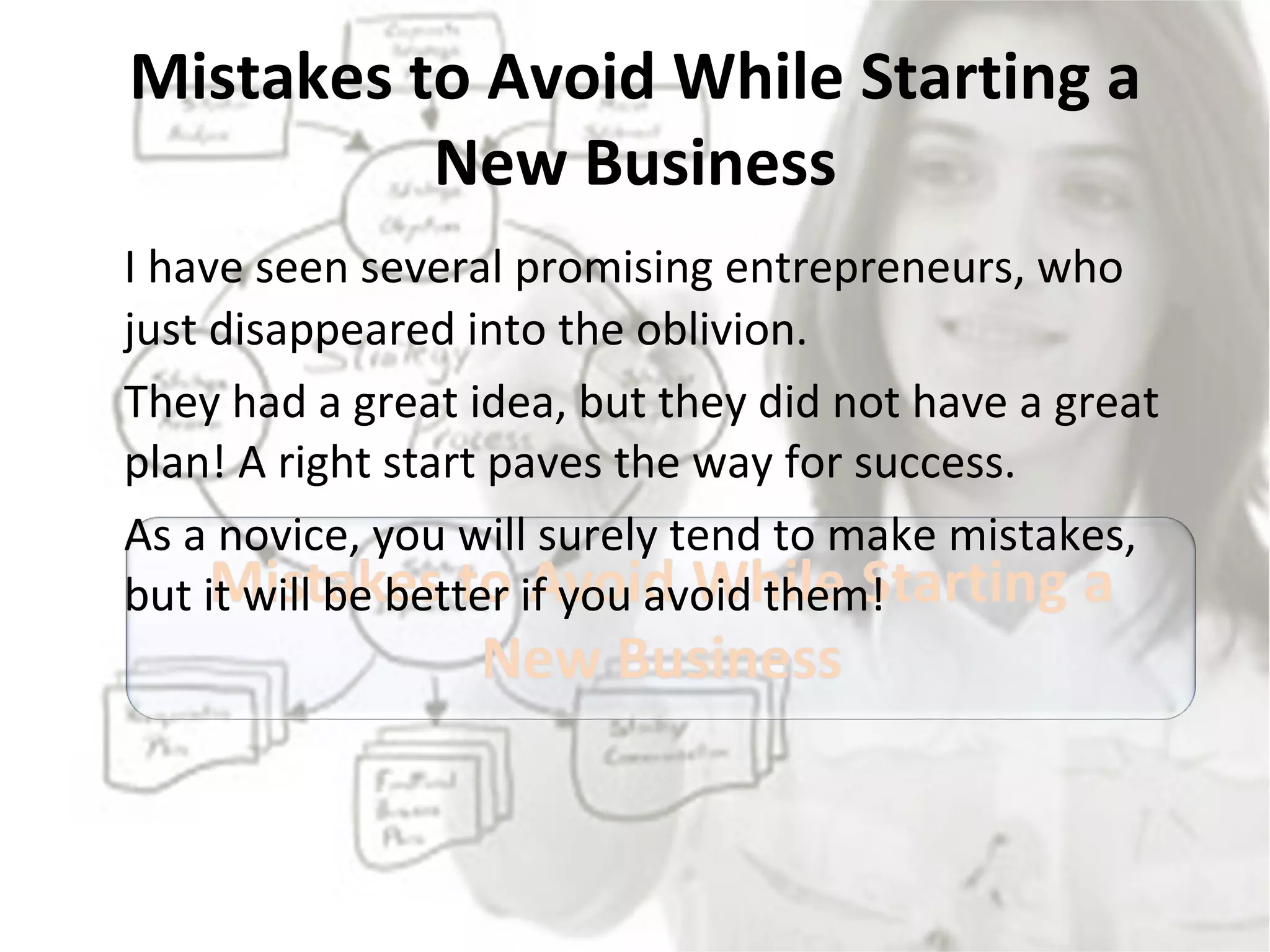 Mistakes to Avoid While Starting a New Business I have seen several promising entrepreneurs, who just disappeared into the oblivion.  They had a great idea, but they did not have a great plan! A right start paves the way for success.  As a novice, you will surely tend to make mistakes, but it will be better if you avoid them! 