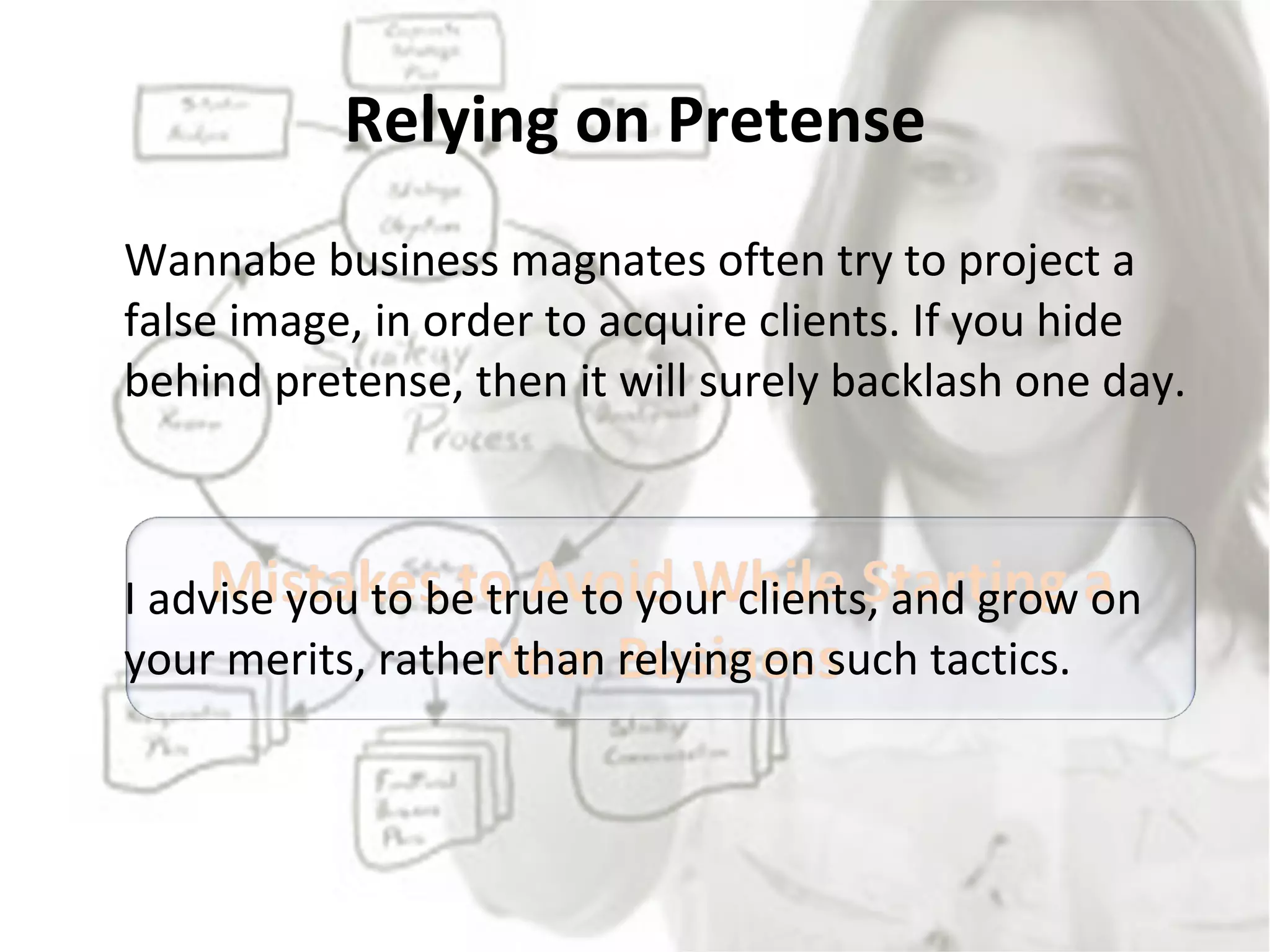 Relying on Pretense Wannabe business magnates often try to project a false image, in order to acquire clients. If you hide behind pretense, then it will surely backlash one day.  I advise you to be true to your clients, and grow on your merits, rather than relying on such tactics. 