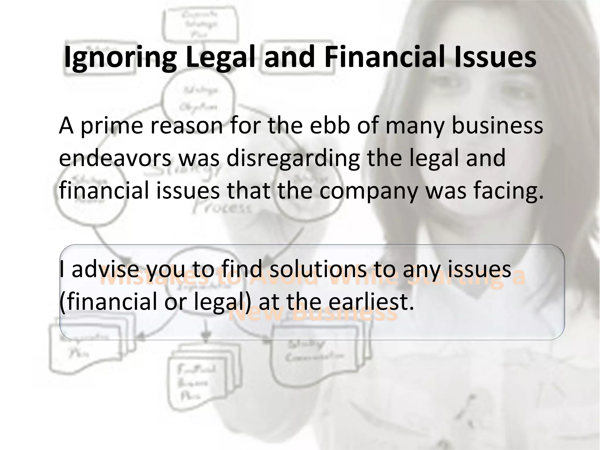 Ignoring Legal and Financial Issues A prime reason for the ebb of many business endeavors was disregarding the legal and financial issues that the company was facing.  I advise you to find solutions to any issues (financial or legal) at the earliest. 