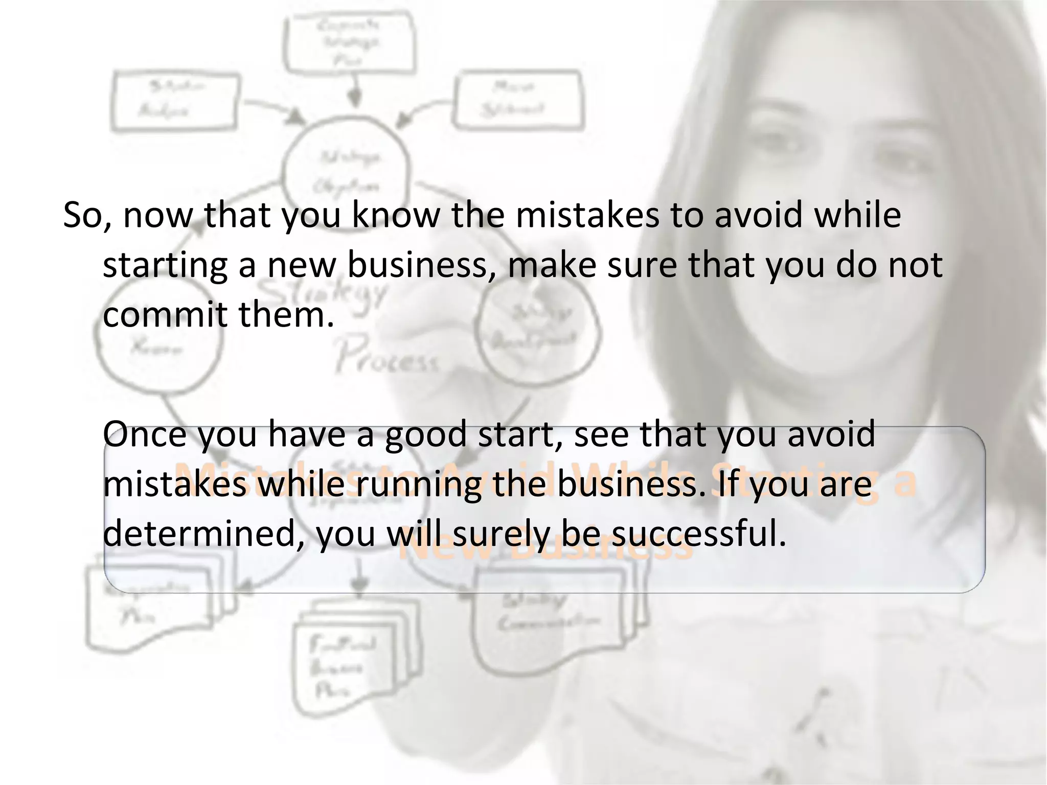 So, now that you know the mistakes to avoid while starting a new business, make sure that you do not commit them.  Once you have a good start, see that you avoid mistakes while running the business. If you are determined, you will surely be successful.  