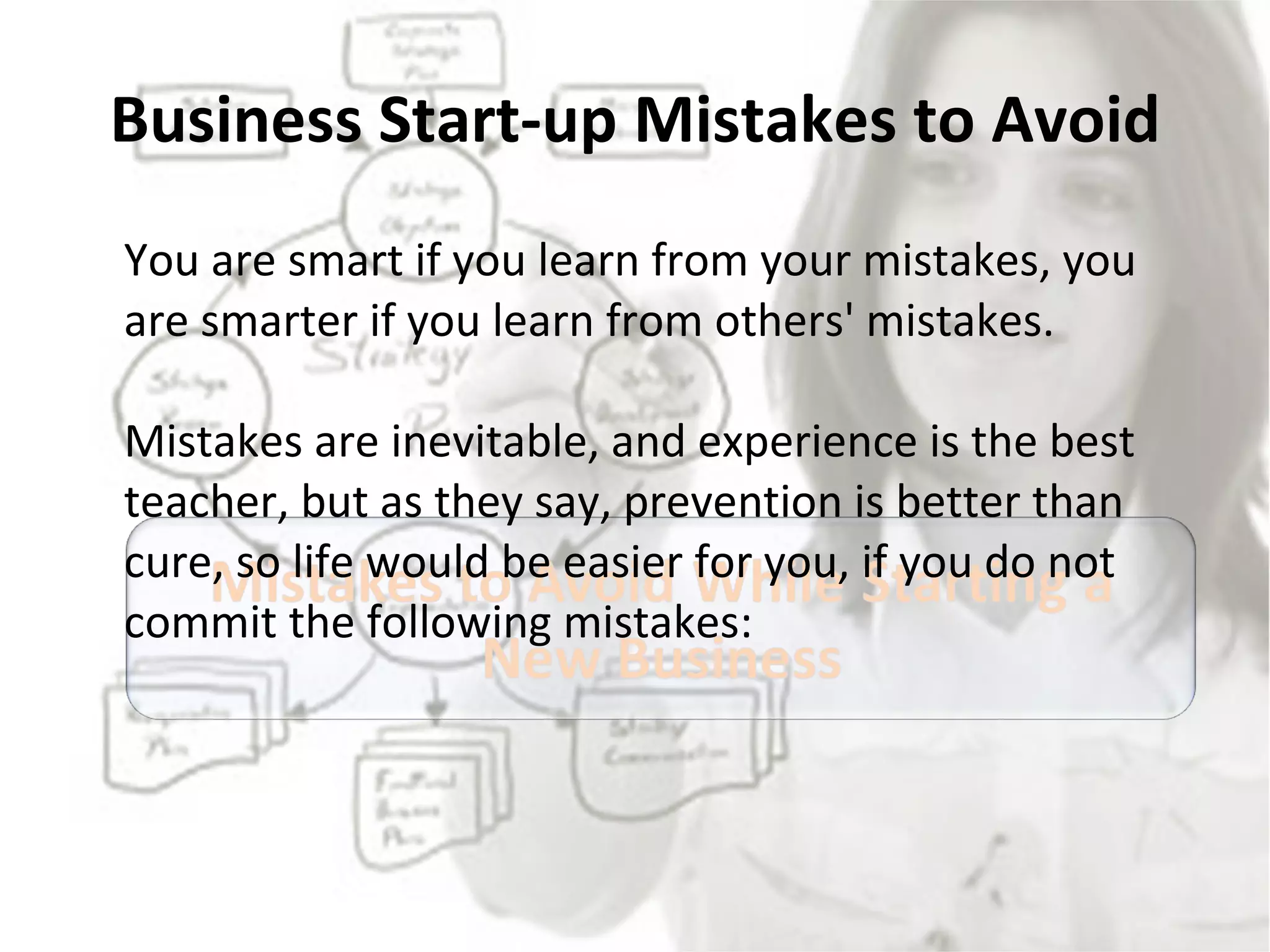 Business Start-up Mistakes to Avoid You are smart if you learn from your mistakes, you are smarter if you learn from others' mistakes. Mistakes are inevitable, and experience is the best teacher, but as they say, prevention is better than cure, so life would be easier for you, if you do not commit the following mistakes: 