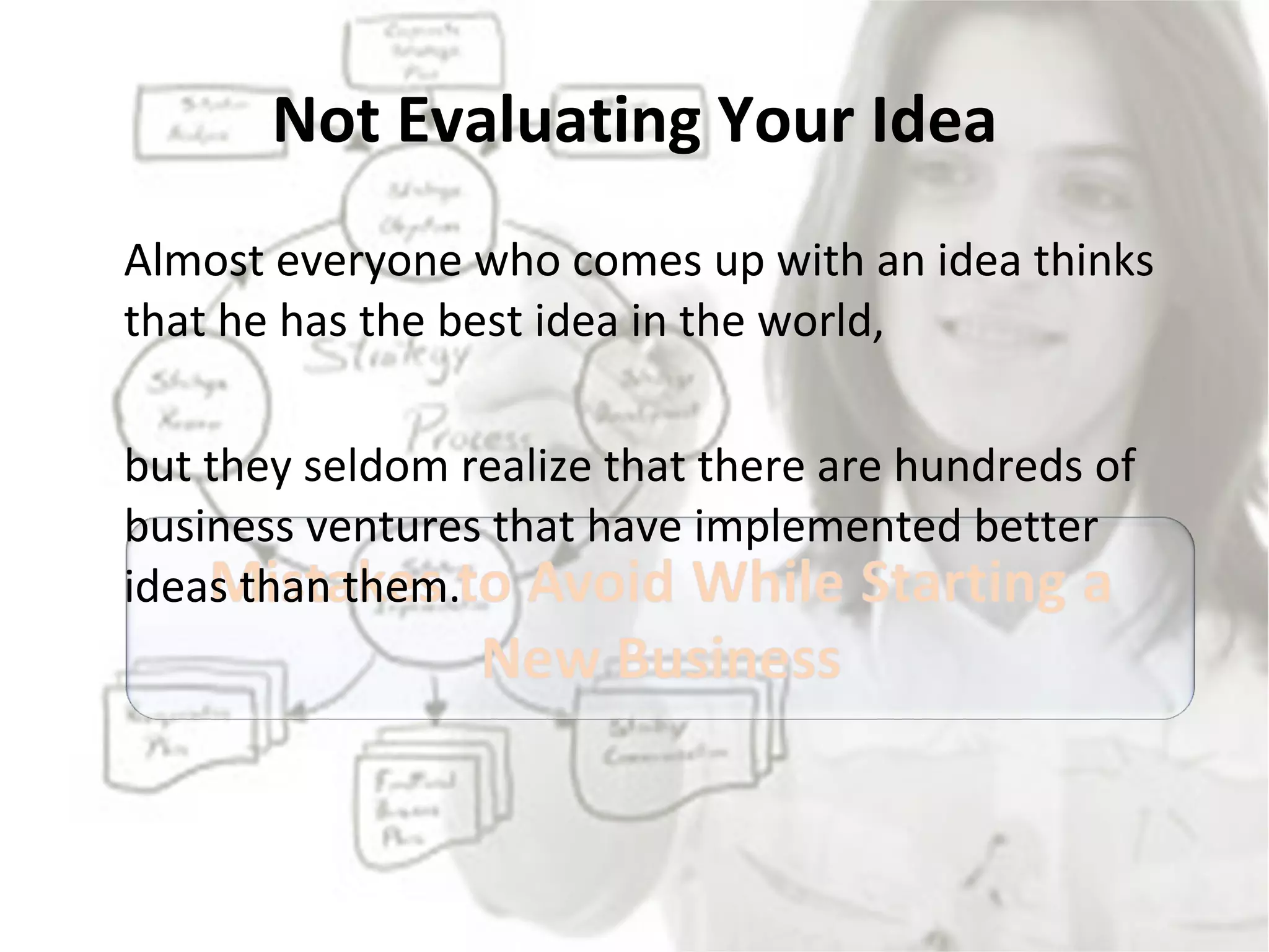 Not Evaluating Your Idea Almost everyone who comes up with an idea thinks that he has the best idea in the world,  but they seldom realize that there are hundreds of business ventures that have implemented better ideas than them.  