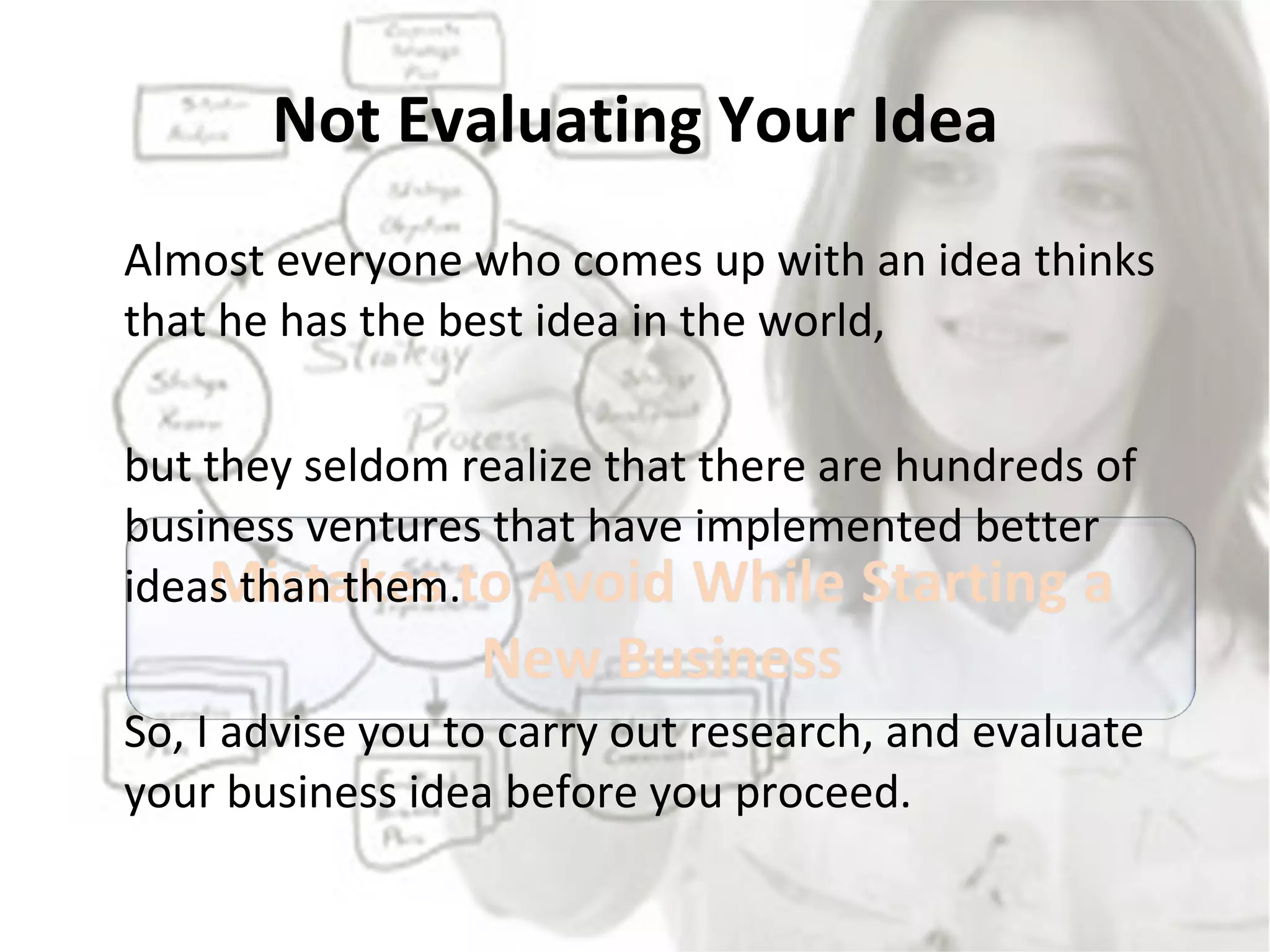 Not Evaluating Your Idea Almost everyone who comes up with an idea thinks that he has the best idea in the world,  but they seldom realize that there are hundreds of business ventures that have implemented better ideas than them.  So, I advise you to carry out research, and evaluate your business idea before you proceed. 