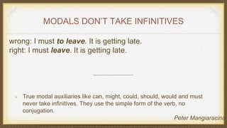 MODALS DON’T TAKE INFINITIVES
wrong: I must to leave. It is getting late.
right: I must leave. It is getting late.
True modal auxiliaries like can, might, could, should, would and must
never take infinitives. They use the simple form of the verb, no
conjugation.
Peter Mangiaracina
 