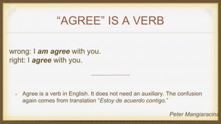 “AGREE” IS A VERB
wrong: I am agree with you.
right: I agree with you.
Agree is a verb in English. It does not need an auxiliary. The confusion
again comes from translation “Estoy de acuerdo contigo.”
Peter Mangiaracina
 