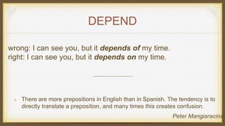 DEPEND
wrong: I can see you, but it depends of my time.
right: I can see you, but it depends on my time.
There are more prepositions in English than in Spanish. The tendency is to
directly translate a preposition, and many times this creates confusion.
Peter Mangiaracina
 