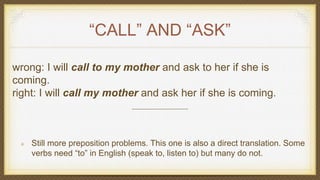 “CALL” AND “ASK”
wrong: I will call to my mother and ask to her if she is
coming.
right: I will call my mother and ask her if she is coming.
Still more preposition problems. This one is also a direct translation. Some
verbs need “to” in English (speak to, listen to) but many do not.
 
