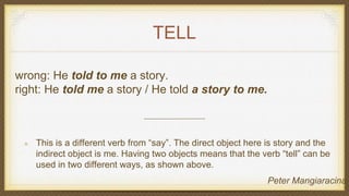 TELL
wrong: He told to me a story.
right: He told me a story / He told a story to me.
This is a different verb from “say”. The direct object here is story and the
indirect object is me. Having two objects means that the verb “tell” can be
used in two different ways, as shown above.
Peter Mangiaracina
 