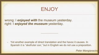 ENJOY
wrong: I enjoyed with the museum yesterday.
right: I enjoyed the museum yesterday.
Yet another example of direct translation and the havoc it causes. In
Spanish it is “desfrutar con,” but in English we do not use a preposition.
Peter Mangiaracina
 
