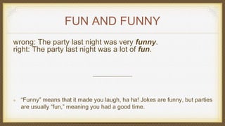 FUN AND FUNNY
wrong: The party last night was very funny.
right: The party last night was a lot of fun.
“Funny” means that it made you laugh, ha ha! Jokes are funny, but parties
are usually “fun,” meaning you had a good time.
 