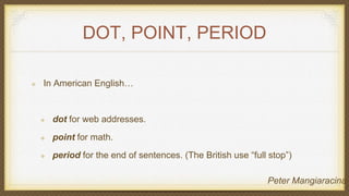 DOT, POINT, PERIOD
In American English…
dot for web addresses.
point for math.
period for the end of sentences. (The British use “full stop”)
Peter Mangiaracina
 