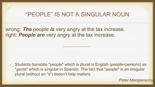 “PEOPLE” IS NOT A SINGULAR NOUN
wrong: The people is very angry at the tax increase.
right: People are very angry at the tax increase.
Students translate "people" which is plural in English (people=persons) as
"gente" which is singular in Spanish. The fact that "people" is an irregular
plural (without an "s") doesn't help matters.
Peter Mangiaracina
 