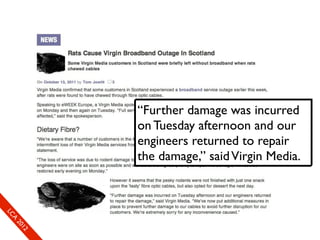 “Further damage was incurred
            on Tuesday afternoon and our
            engineers returned to repair
            the damage,” said Virgin Media.
SLC
  CAAL
     01E
       2
     10
        2
        x
 