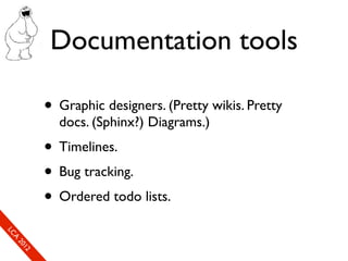 Documentation tools

                      • Graphic designers. (Pretty wikis. Pretty
                        docs. (Sphinx?) Diagrams.)
                      • Timelines.
                      • Bug tracking.
                      • Ordered todo lists.
So
  mL
   SeC
    CA
      CL
       Ao
         E0
         2 f1
         ne
             1r2
              0e
               xn
                e c
 