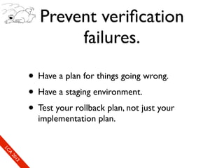 Prevent veriﬁcation
                              failures.

                      • Have a plan for things going wrong.
                      • Have a staging environment.
                      • Test your rollback plan, not just your
                        implementation plan.
So
  mL
   SeC
    CA
      CL
       Ao
         E0
         2 f1
         ne
             1r2
              0e
               xn
                e c
 