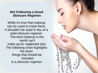 Not Following a Good
Skincare Regimen
While it's true that makeup
can be used to mask flaws,
it shouldn't be used in lieu of a
solid skincare regimen.
The best makeup in the
world can't
make up for neglected skin.
The following chart highlights
the basic
things that should be
included
in a skincare regimen.
 