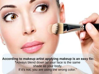 According to makeup artist applying makeup is an easy fix:
“Always blend down so your face is the same
shade as your body.
If it’s not, you are using the wrong color.”
 