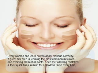 Every woman can learn how to apply makeup correctly.
A great first step is learning the most common mistakes
and avoiding them at all costs. Keep the following mistakes
& their quick fixes in mind for a flawless finish every time.
 