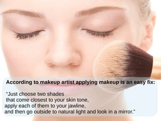 According to makeup artist applying makeup is an easy fix:
“Just choose two shades
that come closest to your skin tone,
apply each of them to your jawline,
and then go outside to natural light and look in a mirror.”
 