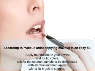 According to makeup artist applying makeup is an easy fix:
“Apply foundation on your jawline,
and for lip colors,
ask for the counter sample to be disinfected
with alcohol and then apply
with a lip brush to sample.”
 