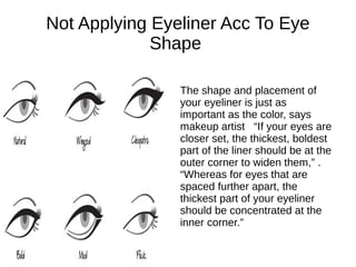 Not Applying Eyeliner Acc To Eye
Shape
The shape and placement of
your eyeliner is just as
important as the color, says
makeup artist “If your eyes are
closer set, the thickest, boldest
part of the liner should be at the
outer corner to widen them,” .
“Whereas for eyes that are
spaced further apart, the
thickest part of your eyeliner
should be concentrated at the
inner corner.”
 