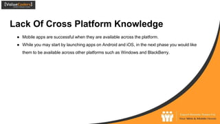 Lack Of Cross Platform Knowledge
● Mobile apps are successful when they are available across the platform.
● While you may start by launching apps on Android and iOS, in the next phase you would like
them to be available across other platforms such as Windows and BlackBerry.
 