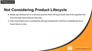 Not Considering Product Lifecycle
● Mobile app development is continuous process where the apps would need to be upgraded with
time and bugs fixed whenever they arise.
● Many businesses are so overwhelmed with app development, that they completely ignore its
future! Never do that.
 