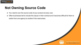 Not Owning Source Code
● You need to own the source code of your product at every cost.
● Often businesses fail to include this clause in their contract and it becomes difficult for them to
switch from one agency to another if the need arises.
 