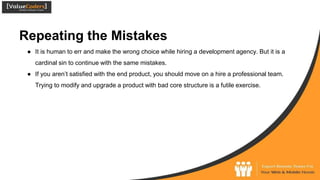 Repeating the Mistakes
● It is human to err and make the wrong choice while hiring a development agency. But it is a
cardinal sin to continue with the same mistakes.
● If you aren’t satisfied with the end product, you should move on a hire a professional team.
Trying to modify and upgrade a product with bad core structure is a futile exercise.
 